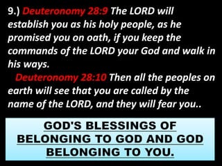9.) Deuteronomy 28:9 The LORD will 
establish you as his holy people, as he 
promised you on oath, if you keep the 
commands of the LORD your God and walk in 
his ways. 
Deuteronomy 28:10 Then all the peoples on 
earth will see that you are called by the 
name of the LORD, and they will fear you.. 
 