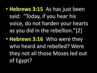 • Hebrews 3:15 As has just been 
said: "Today, if you hear his 
voice, do not harden your hearts 
as you did in the rebellion."[2] 
• Hebrews 3:16 Who were they 
who heard and rebelled? Were 
they not all those Moses led out 
of Egypt? 
 