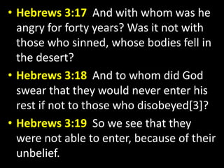 • Hebrews 3:17 And with whom was he 
angry for forty years? Was it not with 
those who sinned, whose bodies fell in 
the desert? 
• Hebrews 3:18 And to whom did God 
swear that they would never enter his 
rest if not to those who disobeyed[3]? 
• Hebrews 3:19 So we see that they 
were not able to enter, because of their 
unbelief. 
 