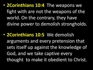 • 2Corinthians 10:4 The weapons we 
fight with are not the weapons of the 
world. On the contrary, they have 
divine power to demolish strongholds. 
• 2Corinthians 10:5 We demolish 
arguments and every pretension that 
sets itself up against the knowledge of 
God, and we take captive every 
thought to make it obedient to Christ. 
 