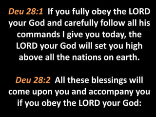 Deu 28:1 If you fully obey the LORD 
your God and carefully follow all his 
commands I give you today, the 
LORD your God will set you high 
above all the nations on earth. 
Deu 28:2 All these blessings will 
come upon you and accompany you 
if you obey the LORD your God: 
 
