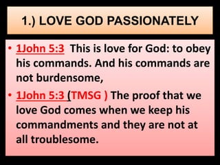 1.) LOVE GOD PASSIONATELY 
• 1John 5:3 This is love for God: to obey 
his commands. And his commands are 
not burdensome, 
• 1John 5:3 (TMSG ) The proof that we 
love God comes when we keep his 
commandments and they are not at 
all troublesome. 
 