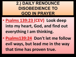 2.) DAILY RENOUNCE 
DISOBEDIENCE TO 
GOD IN PRAYER 
• Psalms 139:23 (CEV) Look deep 
into my heart, God, and find out 
everything I am thinking. 
• Psalms139:24 Don't let me follow 
evil ways, but lead me in the way 
that time has proven true. 
 