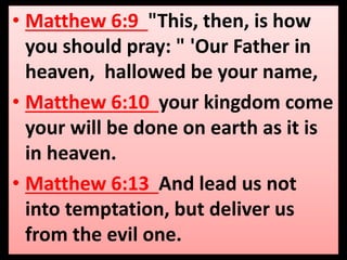• Matthew 6:9 "This, then, is how 
you should pray: " 'Our Father in 
heaven, hallowed be your name, 
• Matthew 6:10 your kingdom come 
your will be done on earth as it is 
in heaven. 
• Matthew 6:13 And lead us not 
into temptation, but deliver us 
from the evil one. 
 