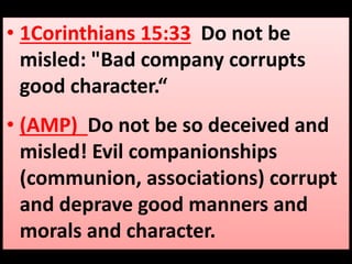 • 1Corinthians 15:33 Do not be 
misled: "Bad company corrupts 
good character.“ 
• (AMP) Do not be so deceived and 
misled! Evil companionships 
(communion, associations) corrupt 
and deprave good manners and 
morals and character. 
 