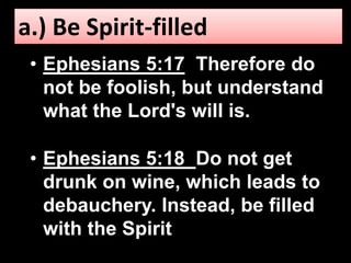 a.) Be Spirit-filled 
• Ephesians 5:17 Therefore do 
not be foolish, but understand 
what the Lord's will is. 
• Ephesians 5:18 Do not get 
drunk on wine, which leads to 
debauchery. Instead, be filled 
with the Spirit. 
 