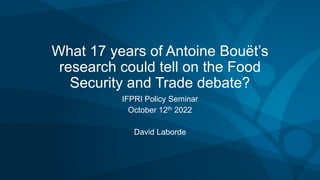 What 17 years of Antoine Bouët’s
research could tell on the Food
Security and Trade debate?
IFPRI Policy Seminar
October 12th 2022
David Laborde
 
