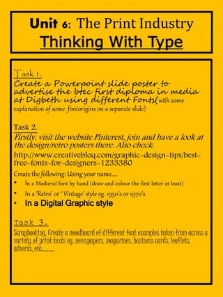 Unit 6: The Print Industry 
Thinking With Type 
Task 1. 
Create a Powerpoint slide poster to 
advertise the btec first diploma in media 
at Digbeth using different Fonts(with some 
explanation of some fontorigins on a separate slide) 
Task 2. 
Firstly, visit the website Pinterest, join and have a look at 
the design/retro posters there. Also check: 
http://www.creativebloq.com/graphic-design-tips/best-free- 
fonts-for-designers-1233380 
Create the following: Using your name.. 
? In a Medieval font by hand (draw and colour the first letter at least) 
? In a Retro or  Vintage style eg. 1950s or 1970s 
? In a Digital Graphic style 
Task 3. 
Scrapbooking. Create a moodboard of different font examples taken from across a 
variety of print texts eg. newspapers, magazines, business cards, leaflets, 
adverts, etc. 
 