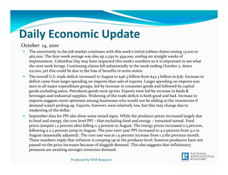 Daily Economic Update
October  14, 2010
   The uncertainly in the job market continues with this week’s initial jobless claims raising 13,000 to 
   462,000. The four‐week average was also up 2,250 to 459,000, ending six straight weeks of 
   improvement. Columbus Day may have impacted this week’s numbers so it is important to see what 
   the next week brings. Continuing claims fell substantially in the week ending October 2, down 
   112,000, yet this could be due to the loss of benefits in some states. 
   The overall U.S. trade deficit increased in August to $46.3 billion from $42.3 billion in July. Increase in 
   deficit came from larger spending on imports than sale of exports. Larger spending on imports was 
   seen in all major expenditure groups, led by increase in consumer goods and followed by capital 
   goods excluding autos. Petroleum goods were up too. Exports were led by increase in feeds & 
   beverages and industrial supplies. Widening of the trade deficit is both good and bad. Increase in 
   imports suggests more optimism among businesses who would not be adding to the inventories if 
   demand wasn’t picking up. Exports, however, were relatively low, but this may change due to 
   weakening of the dollar. 
   September data for PPI also show some mixed signs. While the producer prices increased largely due 
   to food and energy, the core level PPI – that excluding food and energy – remained tamed. Food 
   prices jumped 1.2 percent after falling 0.3 percent in August. The energy prices increased 0.5 percent, 
   following a 2.2 percent jump in August. The year‐over‐year PPI increased to 4.0 percent from 3.0 in 
   August (seasonally adjusted). The core rate was at 1.5 percent increase from 1.3 the previous month. 
   These numbers imply that inflation is creeping up at the producer level; however producers have not 
   passed on the price increases because of sluggish demand. This also suggests that inflationary 
   pressures are awaiting stronger consumer demand. 

                            Produced by NAR Research
 