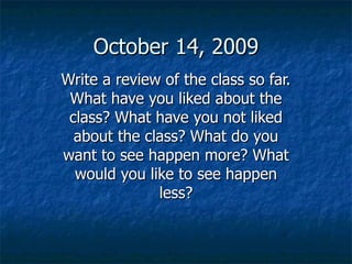 October 14, 2009 Write a review of the class so far. What have you liked about the class? What have you not liked about the class? What do you want to see happen more? What would you like to see happen less? 