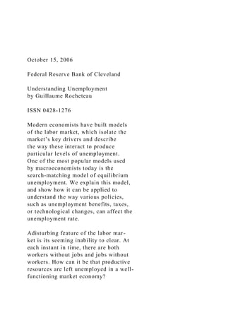 October 15, 2006
Federal Reserve Bank of Cleveland
Understanding Unemployment
by Guillaume Rocheteau
ISSN 0428-1276
Modern economists have built models
of the labor market, which isolate the
market’s key drivers and describe
the way these interact to produce
particular levels of unemployment.
One of the most popular models used
by macroeconomists today is the
search-matching model of equilibrium
unemployment. We explain this model,
and show how it can be applied to
understand the way various policies,
such as unemployment benefits, taxes,
or technological changes, can affect the
unemployment rate.
Adisturbing feature of the labor mar-
ket is its seeming inability to clear. At
each instant in time, there are both
workers without jobs and jobs without
workers. How can it be that productive
resources are left unemployed in a well-
functioning market economy?
 