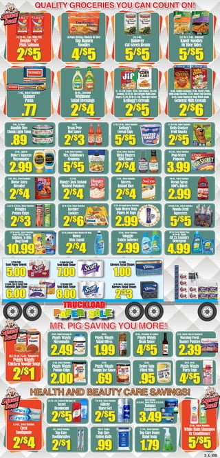 Quality Groceries You Can count on! 
6-Pack Shrimp, Chicken Or Beef 
Top Ramen 
Noodles 
16-Oz., Selected 
Wishbone 
Salad Dressings 
Texas Pete 
Hot Sauce 
5-Oz. Select Varieties 
Mrs. Cubbison’s 
Croutons 
15.3-Oz. 
Hungry Jack Instant 
Mashed Potatoes 
25-Oz. Summertime Shower Or Orig. 
Dawn 
Dish Liquid 
12-Rolls Extra Soft 
Scott Bath Tissue 
12-Regular Rolls 
Scott Bath Tissue 
30-Oz. Salad Dressing Or 
Piggly Wiggly 
Mayonnaise 
10-Oz. 
24.5-Oz. 
Hanover 
Cut Green Beans 
11 - 11.4-Oz. Krave, 18-Oz. Corn Flakes, 10.6-Oz. 
Granola, 10.82-Oz. Rice Krispies Multi-Grain 
Shapes, 9.1-Oz. Jif Or 11.5-Oz. Chocolate Factory 
Kellogg’s Cereals 
1.3 To 2.8-Oz., Select Varieties 
Kleenex Facial Tissues 
68 To 160-Ct., Select Varieties 
Kleenex Facial Tissues 
Piggly Wiggly 
Salad Olives 
Squeal 
Deal! 
14.75-Oz., Can, Wild/USA 
Double “Q” 
Pink Salmon 
7-Oz., Select Varieties 
Skinner 
Pasta 
5-Oz., In Water 
Bumble Bee 
Chunk Light Tuna 
.89 
18-Oz., Light Or 
Duke’s Squeeze 
Mayonnaise 
2.99 
8-Oz. Pkg., Select Varieties 
House Autry 
Breader 
2/$4 
5.32 To 6.63-Oz., Select Varieties 
Pringles 
Potato Chips 
2/$3 
13 To 16-Lb., Select Varieties 
Meow Mix Cat Food or 
Kibbles ‘n Bits 
Dog Food 
12-Oz. 
Kellogg’s 
Cereal Cups 
18-Oz. Select Varieties 
Sticky Fingers 
BBQ Sauce 
14-Oz., Select Varieties 
Success 
Instant Rice 
32-Oz., Select Varieties 
Snuggle 
Fabric Softener 
3.8 To 5.7-Oz., Selected 
Knorr Noodles 
Or Rice Sides 
16-Oz. Golden Grahams, 18-Oz. Reese’s Puffs, 
Multi-Grain Cheerios, 17-Oz. Honey Nut Cheerios, 
16-Oz. Lucky Charms Or Total Whole Grain 
General Mills Cereals 
4.5 To 8-Oz. Select Varieties 
Betty Crocker 
Fruit Snacks 
19.2-Oz., Select Varieties 
Pop•Secret 
Popcorn 
60-Oz., Select Varieties 
Ocean Spray 
100% Juices 
6-Pack 8-Oz., Select Varieties 
Mondo Fruit 
Squeezers 
20 To 24-Ct. Mighty Pacs 
Or 50-Oz. Liquid 
All 2x Laundry 
Detergent 
6-Mega Rolls 
Scott Paper Towels 
85-Count 
2/$1 
15-Oz. 
20-Ct. 16-Oz. 
Piggly Wiggly 
Piggly Wiggly 
Sloppy Joe Sauce 
Party Cups 10-Oz., Premium Or Golden 
Piggly Wiggly 
Steak Sauce 
12-Oz. 
Better Valu 
Filled Milk 
HEALTH AND BEAUTY CARE SAVINGS! 
7 To 9-Oz. Select Varieties 
Gillette 
Shave Gel 
2.6 To 4-Oz. Selected Old Spice Or 
Secret 
Deodorant 
Crest 
Toothpaste 5/$5 
3_b_BS 
MR. PIG SAVING YOU MORE! 
6.4-Oz., Select Varieties 
2/$4 
15-Oz., Select Varieties 
White Rain Shampoo 
Or Conditioner 
2.49 
11-Oz. Select Varieties 
Piggly Wiggly 
Potato Chips 
1.99 
.69 
4/$5 
.95 
22-Oz. Variety Pack Or Strawberry 
Morning Fresh 
Toaster Pastries 
4/$5 
10.5 To 10.75-Oz., Tomato Or 
Piggly Wiggly 
Chicken Noodle Soup 
2/$3 
5/$5 
2/$4 
2/$4 
5/$5 
2/$4 
2/$4 
15 To 48-Count Select Varieties 
Solo Heavy Duty 
Plates Or Cups 
2.99 
2/$5 
3.99 
2.99 
5/$5 
4.99 
5.00 
6.00 
7.00 
8.00 
1.00 
2/$3 
2/$5 
.77 
4/$5 
2/$4 
5/$5 
2/$5 
5/$5 
2/$6 
Squeal 
Deal! 
Squeal 
Deal! 
10 To 15-Oz. Select Varieties 
Keebler 
Cookies 2.99 
Trruucckkllooaadd 
PPaappeerr SS aallee 
2.39 
2/$5 
100-Ct. Triples 
Top Care 
Cotton Balls 
.99 
2/$5 
1-Ct., Select Varieties 
Top Care 
Toothbrushes 
2/$1 
Select Varieties 
16 To 18-Ct., Always Pads Or 18 To 24-Ct. 
Tampax 
Tampons 
7.5-Oz., Select Varieties 
Top Care Foam 
Hand Soap 
1.79 
10.99 
6-Rolls Viva Towels, 
12-Giant, Ultra Or Double Rolls 
Cottonelle Bath Tissue 
3.49 
2/$6 
Squeal 
Deal! 
2.00 
 