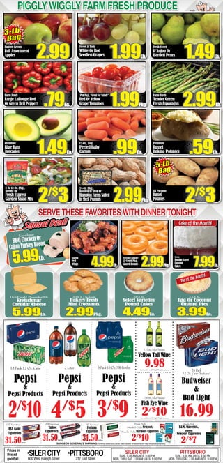 Piggly Wiggly Farm fresh produce 
Eastern Grown 
Fall Assortment 
Apples 
Farm Fresh 
Large LaRouge Red 
Or Green Bell Peppers 
Premium 
Ripe Hass 
Avocados 
8 To 12-Oz. Pkg., 
Shreds! Or 
Fresh Express 
Garden Salad Mix 
Sweet & Tasty 
White Or Red 
Seedless Grapes 
Pint Pkg., “Great For Salads” 
Red Or Yellow 
Grape Tomatoes 
12-Oz.. Bag 
Peeled Baby 
Carrots 
24-Oz. Pkg., 
Roasted In Shell Or 
Hampton Farms Salted 
In Shell Peanuts 
Fresh Sweet 
D’Anjou Or 
Bartlett Pears 
Farm Fresh 
Tender Green 
Fresh Asparagus 
Premium 
Russet 
Baking Potatoes 
3-Lb. 
Bag 
2.99 1.991.49Lb. Lb. 
.791.992.99Ea. Pkg. Lb. 
1.49.99.59Ea. Ea. Lb. 
2/$3 2.99All Purpose 
Russet 
2/$3 
Pkg. 
Potatoes Serve these favorites with dinner tonight 
Cake of the Month! 
50-Oz. 
Double Layer 
Coconut 
Cakes 7.99Ea. 
Pie of the Month! 
Single Pack 
L&M, Maverick, 
(Smooth) 
1.5 Liter, Select Varieties 
Yellow Tail Wine 
9.98 
750ML, Select Varieties 
Fish Eye Wine 
2/$10 
Single Pack 
(Menthol Only) Newport, 
(Regular Only) Marlboro Cigarettes 
2/$10 
Squeal Deal! 
(All Varieties) 
Tahoe 
Cigarettes 
31.50Carton 
(All Varieties) 
Fortuna 
Cigarettes 
31.50Carton 
Newport Cigarettes 
2/$7 SURGEON GENERAL’S WARNING: Smoking causes lung cancer, heart disease, emphysema and may complicate pregnancy. 
(All Varieties) 
USA Gold 
Cigarettes 
31.50Carton 
6 Pack 16 Oz. NR Bottles 
3/$9 
18 Pack 12 Oz. Cans 
Pepsi 
& 
Pepsi Products 
2/$10 
24 Pack 
12 Oz. Cans “Suitcase” 
Budweiser 
& 
Bud Light 
16.99 
2 Liter 
Pepsi 
& 
Pepsi Products 
4/$5 
Pepsi 
& 
Pepsi Products 
Not Available In All Piggly Wiggly Locations 
Not Available In All Piggly Wiggly Locations 
Prices in 
this ad 
good at: •SILER CITY 600 West Raleigh Street •PITTSBORO 317 East Street 
SILER CITY SUN.: 8:00 AM UNTIL 9:00 PM 
MON. THRU SAT. 7:00 AM UNTIL 9:00 PM 
PITTSBORO SUN.: 8:00 AM UNTIL 8:00 PM 
MON. THRU SAT. 7:00 AM UNTIL 9:00 PM 
Kretschmar 
BBQ Chicken Or 
Cajun Turkey Breast 5.99Lb. 
Everyone’s Favorite! 
12-Count Pkg. 
Glazed Donuts 2.99Pkg. 
Deli Fresh! Muenster Or 
Kretschmar 
Cheddar Cheese 5.99Lb. 
20-Ct. Package 
Bakery Fresh 
Mini Croissants 2.99Pkg. 
28-Oz. 
Select Varieties 
Pound Cakes 4.49Ea. 
22-Oz. 
Egg Or Coconut 
Custard Pies 3.99Ea. 
5-Lb. 
Bag 
Assorted 
Deli 
Wings 4.99Lb. 
