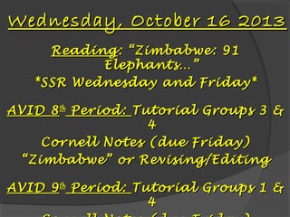 Wednesday, October 16 2013
Reading : “Zimbabwe: 91
Elephants…”
*SSR Wednesday and Friday*
AVID 8 th Period: Tutorial Groups 3 &
4
Cornell Notes (due Friday)
“ Zimbabwe” or Revising/Editing
AVID 9 th Period: Tutorial Groups 1 &
4

 