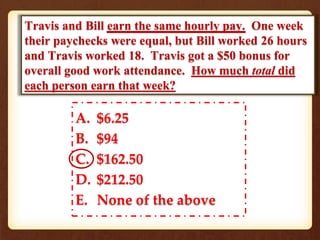 Travis and Bill earn the same hourly pay. One week 
their paychecks were equal, but Bill worked 26 hours 
and Travis worked 18. Travis got a $50 bonus for 
overall good work attendance. How much total did 
each person earn that week? 
A. $6.25 
B. $94 
C. $162.50 
D. $212.50 
E. None of the above 
 