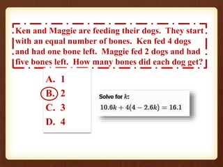Ken and Maggie are feeding their dogs. They start 
with an equal number of bones. Ken fed 4 dogs 
and had one bone left. Maggie fed 2 dogs and had 
five bones left. How many bones did each dog get? 
A. 1 
B. 2 
C. 3 
D. 4 
 