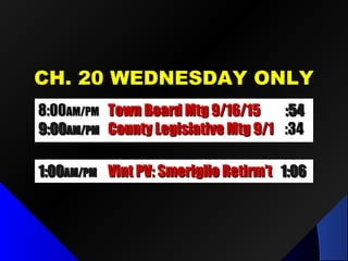 CH. 20 WEDNESDAY ONLYCH. 20 WEDNESDAY ONLY
8:008:00AM/PMAM/PM Town Board Mtg 9/16/15Town Board Mtg 9/16/15 :54:54
9:009:00AM/PMAM/PM County Legislative Mtg 9/1County Legislative Mtg 9/1 :34:34
1:001:00AM/PMAM/PM Vint PV: Smeriglio Retirm’tVint PV: Smeriglio Retirm’t 1:061:06
 