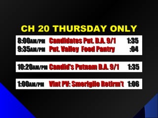 CH 20 THURSDAY ONLYCH 20 THURSDAY ONLY
10:2010:20AM/PMAM/PM Future Comm Media in NYSFuture Comm Media in NYS 1:321:32
8:008:00AM/PMAM/PM LPID Mtg / Dr. Fred LubnowLPID Mtg / Dr. Fred Lubnow 1:501:50
9:519:51AM/PMAM/PM Put. Valley Food PantryPut. Valley Food Pantry :04:04
8:008:00AM/PMAM/PM Candidates Put. D.A. 9/1Candidates Put. D.A. 9/1 1:351:35
9:359:35AM/PMAM/PM Put. Valley Food PantryPut. Valley Food Pantry :04:04
10:2010:20AM/PMAM/PM Candid’s Putnam D.A. 9/1Candid’s Putnam D.A. 9/1 1:351:35
1:001:00AM/PMAM/PM Vint PV: Smeriglio Retirm’tVint PV: Smeriglio Retirm’t 1:061:06
 