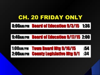 CH. 20 FRIDAY ONLYCH. 20 FRIDAY ONLY
8:008:00AM/PMAM/PM Board of Education 9/3/15Board of Education 9/3/15 1:361:36
9:409:40AM/PMAM/PM Board of Education 9/17/15Board of Education 9/17/15 2:002:00
1:001:00AM/PMAM/PM Town Board Mtg 9/16/15Town Board Mtg 9/16/15 :54:54
2:002:00AM/PMAM/PM County Legislative Mtg 9/1County Legislative Mtg 9/1 :34:34
 