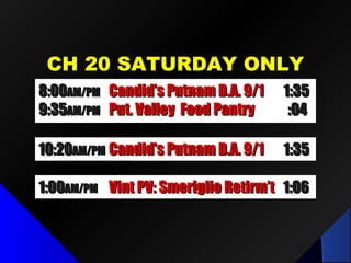 CH 20 SATURDAY ONLYCH 20 SATURDAY ONLY
10:2010:20AM/PMAM/PM Future Comm Media in NYSFuture Comm Media in NYS 1:321:32
8:008:00AM/PMAM/PM LPID Mtg / Dr. Fred LubnowLPID Mtg / Dr. Fred Lubnow 1:501:50
9:519:51AM/PMAM/PM Put. Valley Food PantryPut. Valley Food Pantry :04:04
8:008:00AM/PMAM/PM Candid’s Putnam D.A. 9/1Candid’s Putnam D.A. 9/1 1:351:35
9:359:35AM/PMAM/PM Put. Valley Food PantryPut. Valley Food Pantry :04:04
10:2010:20AM/PMAM/PM Candid’s Putnam D.A. 9/1Candid’s Putnam D.A. 9/1 1:351:35
1:001:00AM/PMAM/PM Vint PV: Smeriglio Retirm’tVint PV: Smeriglio Retirm’t 1:061:06
 