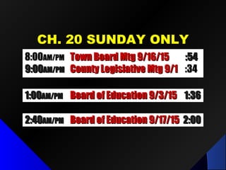 CH. 20 SUNDAY ONLYCH. 20 SUNDAY ONLY
1:001:00AM/PMAM/PM Board of Education 9/3/15Board of Education 9/3/15 1:361:36
2:402:40AM/PMAM/PM Board of Education 9/17/15Board of Education 9/17/15 2:002:00
8:008:00AM/PMAM/PM Town Board Mtg 9/16/15Town Board Mtg 9/16/15 :54:54
9:009:00AM/PMAM/PM County Legislative Mtg 9/1County Legislative Mtg 9/1 :34:34
 