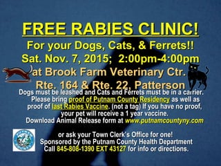 FREE RABIES CLINIC!FREE RABIES CLINIC!
For your Dogs, Cats, & Ferrets!!For your Dogs, Cats, & Ferrets!!
Sat. Nov. 7, 2015; 2:00pm-4:00pmSat. Nov. 7, 2015; 2:00pm-4:00pm
at Brook Farm Veterinary Ctr.at Brook Farm Veterinary Ctr.
Rte. 164 & Rte. 22, PattersonRte. 164 & Rte. 22, Patterson
Dogs must be leashed and Cats and Ferrets must be in a carrier.Dogs must be leashed and Cats and Ferrets must be in a carrier.
Please bringPlease bring proof of Putnam County Residencyproof of Putnam County Residency as well asas well as
proof ofproof of last Rabies Vaccinelast Rabies Vaccine. (not a tag) If you have no proof,. (not a tag) If you have no proof,
your pet will receive a 1 year vaccine.your pet will receive a 1 year vaccine.
Download Animal Release form atDownload Animal Release form at www.putnamcountyny.comwww.putnamcountyny.com
or ask your Town Clerk’s Office for one!or ask your Town Clerk’s Office for one!
Sponsored by the Putnam County Health DepartmentSponsored by the Putnam County Health Department
CallCall 845-808-1390 EXT 43127845-808-1390 EXT 43127 for info or directions.for info or directions.
 