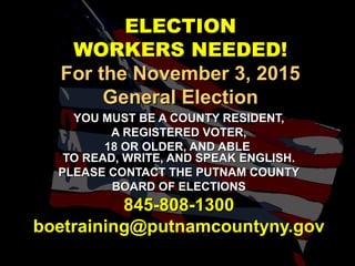 ELECTIONELECTION
WORKERS NEEDED!WORKERS NEEDED!
For the November 3, 2015For the November 3, 2015
General ElectionGeneral Election
YOU MUST BE A COUNTY RESIDENT,YOU MUST BE A COUNTY RESIDENT,
A REGISTERED VOTER,A REGISTERED VOTER,
18 OR OLDER, AND ABLE18 OR OLDER, AND ABLE
TO READ, WRITE, AND SPEAK ENGLISH.TO READ, WRITE, AND SPEAK ENGLISH.
PLEASE CONTACT THE PUTNAM COUNTYPLEASE CONTACT THE PUTNAM COUNTY
BOARD OF ELECTIONSBOARD OF ELECTIONS
845-808-1300845-808-1300
boetraining@putnamcountyny.govboetraining@putnamcountyny.gov
 