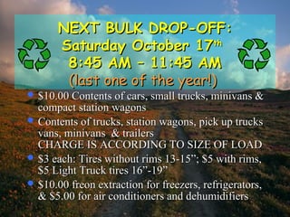 NEXT BULK DROP-OFF:NEXT BULK DROP-OFF:
Saturday October 17Saturday October 17thth
8:45 AM – 11:45 AM8:45 AM – 11:45 AM
(last one of the year!)(last one of the year!)
 $10.00 Contents of cars, small trucks, minivans &$10.00 Contents of cars, small trucks, minivans &
compact station wagonscompact station wagons
 Contents of trucks, station wagons, pick up trucksContents of trucks, station wagons, pick up trucks
vans, minivans & trailersvans, minivans & trailers
CHARGE IS ACCORDING TO SIZE OF LOADCHARGE IS ACCORDING TO SIZE OF LOAD
 $3 each: Tires without rims 13-15”; $5 with rims,$3 each: Tires without rims 13-15”; $5 with rims,
$5 Light Truck tires 16”-19”$5 Light Truck tires 16”-19”
 $10.00 freon extraction for freezers, refrigerators,$10.00 freon extraction for freezers, refrigerators,
& $5.00 for air conditioners and dehumidifiers& $5.00 for air conditioners and dehumidifiers
 