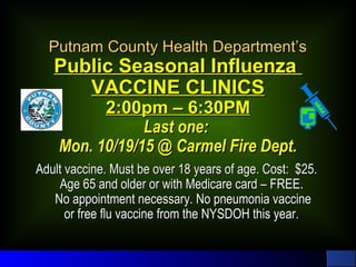 Putnam County Health Department’sPutnam County Health Department’s
Public Seasonal InfluenzaPublic Seasonal Influenza
VACCINE CLINICSVACCINE CLINICS
2:00pm – 6:30PM2:00pm – 6:30PM
Last one:Last one:
Mon. 10/19/15 @ Carmel Fire Dept.Mon. 10/19/15 @ Carmel Fire Dept.
Adult vaccine. Must be over 18 years of age. Cost: $25.Adult vaccine. Must be over 18 years of age. Cost: $25.
Age 65 and older or with Medicare card – FREE.Age 65 and older or with Medicare card – FREE.
No appointment necessary. No pneumonia vaccineNo appointment necessary. No pneumonia vaccine
or free flu vaccine from the NYSDOH this year.or free flu vaccine from the NYSDOH this year.
 