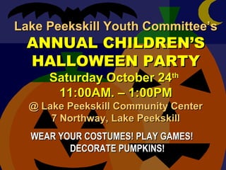 Lake Peekskill Youth Committee’sLake Peekskill Youth Committee’s
ANNUAL CHILDREN’SANNUAL CHILDREN’S
HALLOWEEN PARTYHALLOWEEN PARTY
Saturday October 24Saturday October 24thth
11:00AM. – 1:00PM11:00AM. – 1:00PM
@ Lake Peekskill Community Center@ Lake Peekskill Community Center
7 Northway, Lake Peekskill7 Northway, Lake Peekskill
WEAR YOUR COSTUMES! PLAY GAMES!WEAR YOUR COSTUMES! PLAY GAMES!
DECORATE PUMPKINS!DECORATE PUMPKINS!
 