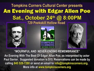 ““MOURNFUL ANDMOURNFUL AND NEVER-ENDING REMEMBRANCE”NEVER-ENDING REMEMBRANCE”
An Evening With The Best Of Edgar Allan Poe, as interpreted by actorAn Evening With The Best Of Edgar Allan Poe, as interpreted by actor
Paul Savior. Suggested donation is $15. Reservations can be made byPaul Savior. Suggested donation is $15. Reservations can be made by
callingcalling 845 528-7280845 528-7280 or send an email toor send an email to info@tompkinscorners.orginfo@tompkinscorners.org..
More info atMore info at www.tompkinscorners.orgwww.tompkinscorners.org
Tompkins Corners Cultural Center presentsTompkins Corners Cultural Center presents
An Evening with Edgar Allen PoeAn Evening with Edgar Allen Poe
Sat., October 24Sat., October 24thth
@ 8:00PM@ 8:00PM
729 Peekskill Hollow Road729 Peekskill Hollow Road
 