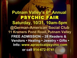 Putnam Valley’s 6Putnam Valley’s 6thth
AnnualAnnual
PSYCHIC FAIRPSYCHIC FAIR
Saturday, 10/31, 10am-5pmSaturday, 10/31, 10am-5pm
@German-American Social Club@German-American Social Club
11 Kramers Pond Road, Putnam Valley11 Kramers Pond Road, Putnam Valley
FREE ADMISSION – 28 Readers &FREE ADMISSION – 28 Readers &
Vendors • Healing • Jewelry • Gifts •Vendors • Healing • Jewelry • Gifts •
Info:Info: www.apracticalpsychic.comwww.apracticalpsychic.com
or callor call 914-672-9741914-672-9741
 