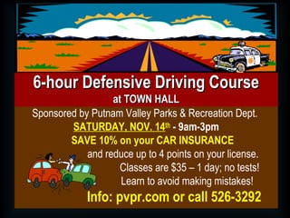 Sponsored by Putnam Valley Parks & Recreation Dept.
SATURDAY, NOV. 14th
- 9am-3pm
SAVE 10% on your CAR INSURANCE
and reduce up to 4 points on your license.
Classes are $35 – 1 day; no tests!
Learn to avoid making mistakes!
Info: pvpr.com or call 526-3292
6-hour Defensive Driving Course6-hour Defensive Driving Course
at TOWN HALLat TOWN HALL
 