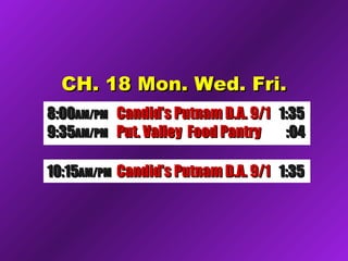 CH. 18 Mon. Wed. Fri.CH. 18 Mon. Wed. Fri.
8:008:00AM/PMAM/PM Candid’s Putnam D.A. 9/1Candid’s Putnam D.A. 9/1 1:351:35
9:359:35AM/PMAM/PM Put. Valley Food PantryPut. Valley Food Pantry :04:04
10:1510:15AM/PMAM/PM Future Comm Media NYSFuture Comm Media NYS 1:321:3210:1510:15AM/PMAM/PM Candid’s Putnam D.A. 9/1Candid’s Putnam D.A. 9/1 1:351:35
 