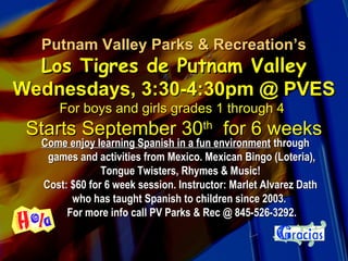 Putnam Valley Parks & Recreation’sPutnam Valley Parks & Recreation’s
Los Tigres de Putnam ValleyLos Tigres de Putnam Valley
Wednesdays, 3:30-4:30pm @ PVESWednesdays, 3:30-4:30pm @ PVES
For boys and girls grades 1 through 4For boys and girls grades 1 through 4
Starts September 30Starts September 30thth
for 6 weeksfor 6 weeks
Come enjoy learning Spanish in a fun environmentCome enjoy learning Spanish in a fun environment throughthrough
games and activities from Mexico. Mexican Bingo (Loteria),games and activities from Mexico. Mexican Bingo (Loteria),
Tongue Twisters, Rhymes & Music!Tongue Twisters, Rhymes & Music!
Cost: $60 for 6 week session. Instructor: Marlet Alvarez DathCost: $60 for 6 week session. Instructor: Marlet Alvarez Dath
who has taught Spanish to children since 2003.who has taught Spanish to children since 2003.
For more info call PV Parks & Rec @ 845-526-3292.For more info call PV Parks & Rec @ 845-526-3292.
 