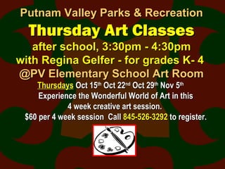 Putnam Valley Parks & RecreationPutnam Valley Parks & Recreation
Thursday Art ClassesThursday Art Classes
after school, 3:30pm - 4:30pmafter school, 3:30pm - 4:30pm
with Regina Gelfer - for grades K- 4with Regina Gelfer - for grades K- 4
@PV Elementary School Art Room@PV Elementary School Art Room
ThursdaysThursdays Oct 15Oct 15thth
Oct 22Oct 22ndnd
Oct 29Oct 29thth
Nov 5Nov 5thth
Experience the Wonderful World of Art in thisExperience the Wonderful World of Art in this
4 week creative art session.4 week creative art session.
$60 per 4 week session Call$60 per 4 week session Call 845-526-3292845-526-3292 to register.to register.
 