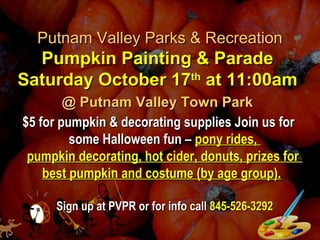 Putnam Valley Parks & RecreationPutnam Valley Parks & Recreation
Pumpkin Painting & ParadePumpkin Painting & Parade
Saturday October 17Saturday October 17thth
at 11:00amat 11:00am
@ Putnam Valley Town Park@ Putnam Valley Town Park
$5 for pumpkin & decorating supplies Join us for$5 for pumpkin & decorating supplies Join us for
some Halloween fun –some Halloween fun – pony rides,pony rides,
pumpkin decorating, hot cider, donuts, prizes forpumpkin decorating, hot cider, donuts, prizes for
best pumpkin and costume (by age group).best pumpkin and costume (by age group).
Sign up at PVPR or for info callSign up at PVPR or for info call 845-526-3292845-526-3292
 