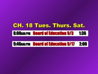 CH. 18 Tues. Thurs. Sat.CH. 18 Tues. Thurs. Sat.
8:008:00AM/PMAM/PM Board of Education 9/3Board of Education 9/3 1:361:36
9:409:40AM/PMAM/PM Board of Education 9/17Board of Education 9/17 2:002:00
 