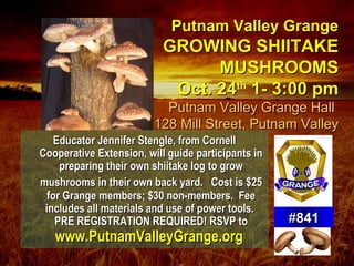Putnam Valley GrangePutnam Valley Grange
GROWING SHIITAKEGROWING SHIITAKE
MUSHROOMSMUSHROOMS
Oct. 24Oct. 24thth
1- 3:00 pm1- 3:00 pm
Putnam Valley Grange HallPutnam Valley Grange Hall
128 Mill Street, Putnam Valley128 Mill Street, Putnam Valley
Educator Jennifer Stengle, from CornellEducator Jennifer Stengle, from Cornell
Cooperative Extension, will guide participants inCooperative Extension, will guide participants in
preparing their own shiitake log to growpreparing their own shiitake log to grow
mushrooms in their own back yard.mushrooms in their own back yard. Cost is $25Cost is $25
for Grange members; $30 non-members. Feefor Grange members; $30 non-members. Fee
includes all materials and use of power tools.includes all materials and use of power tools.
PRE REGISTRATION REQUIRED! RSVP toPRE REGISTRATION REQUIRED! RSVP to
www.PutnamValleyGrange.orgwww.PutnamValleyGrange.org
##841841
 