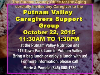 The Putnam County Office for the AgingThe Putnam County Office for the Aging
cordially invites any Caregiver to thecordially invites any Caregiver to the
Putnam ValleyPutnam Valley
Caregivers SupportCaregivers Support
GroupGroup
October 22, 2015October 22, 2015
11:30AM TO 1:30PM11:30AM TO 1:30PM
at the Putnam Valley Nutrition siteat the Putnam Valley Nutrition site
117 Town Park Lane in Putnam Valley117 Town Park Lane in Putnam Valley
Bring a bag lunch or enjoy a lunch with us!Bring a bag lunch or enjoy a lunch with us!
For more information, please callFor more information, please call
Marie & Pamela (845) 808-1730Marie & Pamela (845) 808-1730
 