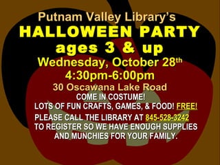Putnam Valley Library’sPutnam Valley Library’s
HALLOWEEN PARTYHALLOWEEN PARTY
ages 3 & upages 3 & up
Wednesday, October 28Wednesday, October 28thth
4:30pm-6:00pm4:30pm-6:00pm
30 Oscawana Lake Road30 Oscawana Lake Road
COME IN COSTUME!COME IN COSTUME!
LOTS OF FUN CRAFTS, GAMES, & FOOD!LOTS OF FUN CRAFTS, GAMES, & FOOD! FREE!FREE!
PLEASE CALL THE LIBRARY ATPLEASE CALL THE LIBRARY AT 845-528-3242845-528-3242
TO REGISTER SO WE HAVE ENOUGH SUPPLIESTO REGISTER SO WE HAVE ENOUGH SUPPLIES
AND MUNCHIES FOR YOUR FAMILY.AND MUNCHIES FOR YOUR FAMILY.
 
