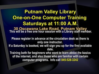 Putnam Valley LibraryPutnam Valley Library
One-on-One Computer TrainingOne-on-One Computer Training
Saturdays at 11:00 A.M.Saturdays at 11:00 A.M.
30 Oscawana Lake Road, Putnam Valley30 Oscawana Lake Road, Putnam Valley
  This will be a free one hour session with a Library staff member.This will be a free one hour session with a Library staff member.
Please register in advance at the circulation desk as there isPlease register in advance at the circulation desk as there is
only one instructor.only one instructor.
If a Saturday is booked, we will sign you up for the first availableIf a Saturday is booked, we will sign you up for the first available
date.date.
Training both for beginners who want to learn about the basicsTraining both for beginners who want to learn about the basics
of the internet, and also those who are familiar with certainof the internet, and also those who are familiar with certain
computer programs. Info callcomputer programs. Info call 845-528-3242845-528-3242
 