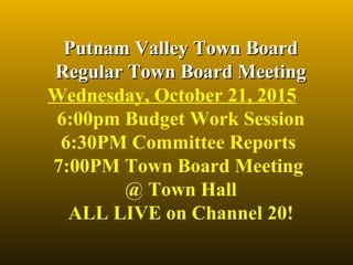 Putnam Valley Town BoardPutnam Valley Town Board
Regular Town Board MeetingRegular Town Board Meeting
Wednesday, October 21, 2015
6:00pm Budget Work Session
6:30PM Committee Reports 
7:00PM Town Board Meeting 
@ Town Hall
ALL LIVE on Channel 20!
 