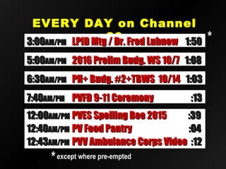 EVERY DAY on ChannelEVERY DAY on Channel
2020
12:4012:40AM/PMAM/PM PV Food PantryPV Food Pantry :04:04
12:4312:43AM/PMAM/PM PVV Ambulance Corps VideoPVV Ambulance Corps Video :12:12
12:0012:00AM/PMAM/PM PVES Spelling Bee 2015PVES Spelling Bee 2015 :39:39
3:003:00AM/PMAM/PM LPID Mtg / Dr. Fred LubnowLPID Mtg / Dr. Fred Lubnow 1:501:50
**except where pre-emptedexcept where pre-empted
**
5:005:00AM/PMAM/PM 2016 Prelim Budg. WS 10/72016 Prelim Budg. WS 10/7 1:081:08
7:407:40AM/PMAM/PM PVFD 9-11 CeremonyPVFD 9-11 Ceremony :13:13
6:306:30AM/PMAM/PM PH+ Budg. #2+TBWS 10/14PH+ Budg. #2+TBWS 10/14 1:031:03
 