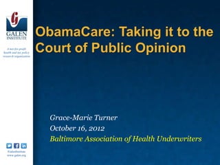 ObamaCare: Taking it to the
   A not-for-profit
 health and tax policy
research organization
                         Court of Public Opinion




                           Grace-Marie Turner
                           October 16, 2012
                           Baltimore Association of Health Underwriters
   /GalenInstitute
   www.galen.org
 