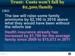 Trust: Costs won’t fall by
                          $2,500/family
  CBO:
        The law will raise some family
        premiums by $2,100 in 2016 above
        what they would have been without
        the reform law
        Health insurance already has
        increased by $1,700 for the average
        family since 2009 to $15,073 in 2011
      Richard S. Foster, Chief Actuary, “Estimated Financial Effects of the Patient Protection and Affordable Care Act, as Amended,” U.S. Department of Health and Human
      Services, Centers for Medicare & Medicaid Services, Office of the Actuary, April 22, 2010, www.cms.gov/ActuarialStudies/Downloads/PPACA_2010-04-22.pdf.
      Congressional Budget Office and the Joint Committee on Taxation, “An Analysis of Health Insurance Premiums Under the Patient Protection and Affordable Care Act,”
      November 30, 2009, www.cbo.gov/ftpdocs/107xx/doc10781/11-30-Premiums.pdf.
      “Employer Health Benefits 2011 Annual Survey,” The Kaiser Family Foundation and Health Research & Educational Trust, September
      27, 2011, http://ehbs.kff.org/pdf/2011/8225.pdf.



www.galen.org
 