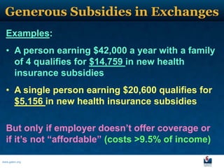 Generous Subsidies in Exchanges
  Examples:
  • A person earning $42,000 a year with a family
    of 4 qualifies for $14,759 in new health
    insurance subsidies
  • A single person earning $20,600 qualifies for
    $5,156 in new health insurance subsidies

  But only if employer doesn’t offer coverage or
  if it’s not “affordable” (costs >9.5% of income)

www.galen.org
 