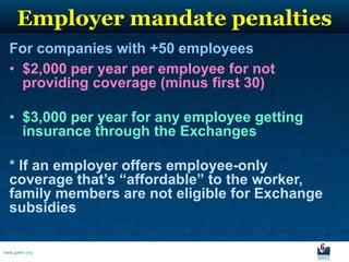 Employer mandate penalties
  For companies with +50 employees
  • $2,000 per year per employee for not
    providing coverage (minus first 30)

  • $3,000 per year for any employee getting
    insurance through the Exchanges

  * If an employer offers employee-only
  coverage that’s “affordable” to the worker,
  family members are not eligible for Exchange
  subsidies

www.galen.org
 
