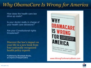 Why ObamaCare Is Wrong for America
          How does the health care law
          drive up costs?

          Is your doctor really in charge of
          your health care decisions?

          Are your Constitutional rights
          threatened?



          Discover the law’s impact on
          your life in a new book from
          four nationally recognized
          health policy experts

          Published by Broadside Books,
          an imprint of HarperCollins          www.WrongForAmericaBook.com


www.galen.org
 