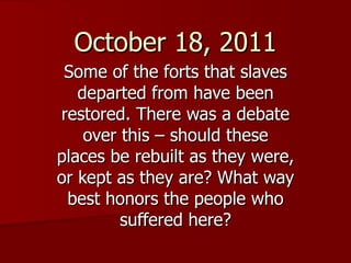 October 18, 2011 Some of the forts that slaves departed from have been restored. There was a debate over this – should these places be rebuilt as they were, or kept as they are? What way best honors the people who suffered here? 